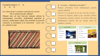 La tema: „ Împăr irea frac iilor”
ț ț
Propun activitatea Cum influen ează culorile
ț
asupra sănătă ii?
ț
Elevilor li se propun un set de exerci ii i patru
ț ș
variante de răspuns, după ce fac calculele, trebuie
să găsească varianta corectă. În rezultat află cum
influen ează culorile din jur asupra stării de
ț
sănătate a omului.
Exemplele propuse: 1) 2)
3) 4) 5)
La a doua lec ie se propune expozi ia de covoare.
ț ț
De ce anume am ales pătrate?
Pătratul este cel mai frecvent element utilizat în
ornamentarea covorului, simbolizând pământul i
ș
materia. Având patru col uri, face trimitere la
ț punctele
cardinale, la anotimpuri i la elementele sacre: aer,
ș
foc, pământ i apă.
ș
 