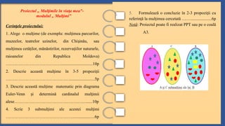 5. Formulează o concluzie în 2-3 propozi ii cu
ț
referin ă la mul imea cercetată ….…
ț ț ...................6p
Notă: Proiectul poate fi realizat PPT sau pe o coală
A3.
Proiectul „ Mul imile în via a mea”-
ț ț
modulul „ Mul imi”
ț
Cerin ele proiectului:
ț
1. Alege o mul ime (de exemplu: mul imea parcurilor,
ț ț
muzeelor, teatrelor uzinelor, din Chi inău, sau
ș
mul imea cetă ilor, mănăstirilor, rezerva iilor naturarle,
ț ț ț
raioanelor din Republica Moldova)
…………………………………..............................10p
2. Descrie această mul ime în 3-5 propozi ii
ț ț
………………………………………........................5p
3. Descrie această mul ime matematic prin diagrama
ț
Euler-Venn i d
ș etermină cardinalul mul imii
ț
alese……………………………………………......10p
4. Scrie 3 submul imi ale acestei mul imi
ț ț
…………………………………………....................6p
 