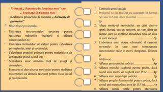  Cerin ele proiectului:
ț
1. Proiectul să fie realizat cu acurate e în format
ț
A3 sau 3D din orice material ....................
2p
2. Alege motto-ul proiectului: un citat dintr-o
operă literară sau un proverb, un vers dintr-un
cântec care să exprime atitudinea faţă de casa
în care locueşti……………………...............2p
3. Elaborarea unui desen schematic al camerei
personale în care sunt reprezentate
dimensiunile reale în metri (lungimea, lă imea
ț
i
ș
înăl imea)....................................................3p
ț
4. Aflarea perimetrului podelei..........................4p
5. Aflarea pre ului baghetei pentru podea, dacă
ț
costul unui metru de baghetă este 35 lei....... 4p
6. Aflarea ariei suprafe ei podelei......................2p
ț
7. Aflarea pre ului laminatului pentru podea, dacă
ț
costul uni metru pătrat este de 115 lei............4p
8. Aflarea sumei totale pentru efectuarea
Proiectul „ Repara ie în Locuin a mea” sau
ț ț
„ Repara ie în Camera mea”
ț
Realizarea proiectului la modulul „ Elemente de
geometrie”
 Obiectivele proiectului:
- Utilizarea instrumentelor necesare pentru
realizarea măsurilor încăperii i aflarea
ș
dimensiunilor ei;
- Utilizarea formulelor de calcul pentru calcularea
perimetrului, ariei i volumului;
ș
- Calcularea pre ului estimate pentru materialele de
ț
construc ie tiind costul lor;
ț ș
- Stimularea unor atitudini fa ă de tiin ă i
ț ș ț ș
cunoa tere;
ș
- Formarea i dezvoltarea motiva iei pentru studierea
ș ț
matematicii ca domeiu relevant pentru via a social
ț
i profesională.
ș
 