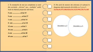 3. Din irul de numere dat selecta i i le plasa i în
ș ț ș ț
diagrama dată numerele divizibile cu 2 i cu 5
ș :
24;58;45;475;188;920;634;1125;990;230;76;185
2. În enun urile de mai jos completa i cu unul
ț ț
din cuvintele „ divizor” sau „ multiplu” astfel
încât să ob ine i propozi ii adevărate.
ț ț ț
5 este ................. al lui 15
9 este .....................al lui 27
1 este ....................al lui 14
0 este .....................al ui 18
12 este ..................al lui 3
36 este ....................al lui 6
4 este ...................al lui 48
49 este .....................al lui 7
Divizibile cu 2 Divizibile cu 5
 