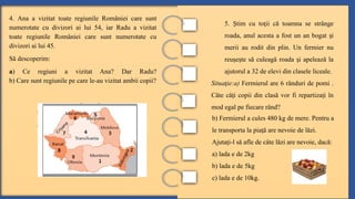 4. Ana a vizitat toate regiunile României care sunt
numerotate cu divizori ai lui 54, iar Radu a vizitat
toate regiunile României care sunt numerotate cu
divizori ai lui 45.
Să descoperim:
a) Ce regiuni a vizitat Ana? Dar Radu?
b) Care sunt regiunile pe care le-au vizitat ambii copii?
5. tim cu to ii că toamna se strânge
Ș ț
roada, anul acesta a fost un an bogat i
ș
merii au rodit din plin. Un fermier nu
reu e te să culeagă roada i apelează la
ș ș ș
ajutorul a 32 de elevi din clasele liceale.
Situa ie:a)
ț Fermierul are 6 rânduri de pomi .
Câte câ i copii din clasă vor fi repartiza i în
ț ț
mod egal pe fiecare rând?
b) Fermierul a cules 480 kg de mere. Pentru a
le transporta la pia ă are nevoie de lăzi.
ț
Ajuta i-l să afle de câte lăzi are nevoie, dacă:
ț
a) lada e de 2kg
b) lada e de 5kg
c) lada e de 10kg.
 