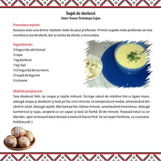 Supã de dovlecei
Ingrediente:
3 linguri de ulei Unisol
2 cepe
1 kg dovlecei
1 kg roșii
1/2 linguriță de turmeric
2 l supă de legume
Crutoane
Mod de preparare:
Taie dovleceii felii, iar ceapa şi roşiile mărunt. Încinge uleiul de măsline într-o tigaie mare,
adaugă ceapa şi dovleceii şi lasă pe foc cinci minute, la temperatură medie, amestecând din
când în când. Adaugă roşiile. Mai lasă pe foc câteva minute, amestecând încontinuu. Adaugă
turmericul şi supa, acoperă cu un capac şi lasă să fiarbă 30 de minute. Pasează totul cu un
blender, apoi strecoară dacă doreşti o textură foarte fină. Se serveşte fierbinte, cu crutoane.
Poftă bună! :)
Autor:Ioana Brândusa Cojan
Povestea rețetei:
Aceasta este una dintre rețetele mele de post preferate. Printre supele mele preferate se mai
numără și cea de sfeclă, dar și ciorba de sfeclă, o minunăție.
,
 