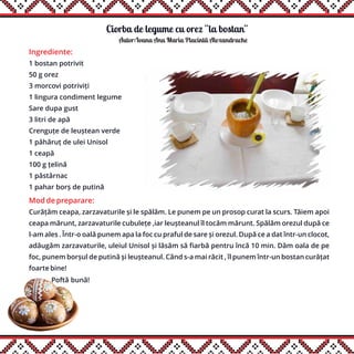 Ciorba de legume cu orez ''la bostan''
Ingrediente:
1 bostan potrivit
50 g orez
3 morcovi potriviți
1 lingura condiment legume
Sare dupa gust
3 litri de apă
Crenguțe de leuștean verde
1 păhăruț de ulei Unisol
1 ceapă
100 g țelină
1 păstârnac
1 pahar borș de putină
Mod de preparare:
Curățăm ceapa, zarzavaturile și le spălăm. Le punem pe un prosop curat la scurs. Tăiem apoi
ceapa mărunt, zarzavaturile cubulețe ,iar leușteanul îl tocăm mărunt. Spălăm orezul după ce
l-am ales . Într-o oală punem apa la foc cu praful de sare și orezul. După ce a dat într-un clocot,
adăugăm zarzavaturile, uleiul Unisol și lăsăm să fiarbă pentru încă 10 min. Dăm oala de pe
foc, punem borșul de putină și leușteanul. Când s-a mai răcit , îl punem într-un bostan curățat
foarte bine!
Poftă bună!
Autor:Ioana Ana Maria Placintã Alexandrache
 