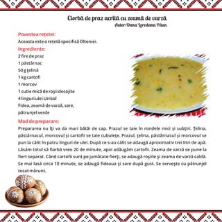 Ciorbã de praz acritã cu zeamã de varzãă
Ingrediente:
2 fire de praz
1 păstârnac
50 g ţelină
1 kg cartofi
1 morcov
1 cutie mică de roşii decojite
4 linguri ulei Unisol
Fidea, zeamă de varză, sare,
pătrunjel verde
Mod de preparare:
Prepararea nu îţi va da mari bătăi de cap. Prazul se taie în rondele mici şi subţiri. Ţelina,
păstârnacul, morcovul şi cartofii se taie cubuleţe. Prazul, ţelina, păstârnacul şi morcovul se
pun la călit în patru linguri de ulei. După ce s-au călit se adaugă aproximativ trei litri de apă.
Lăsăm totul să fiarbă vreo 20 de minute, apoi adăugăm cartofii. Zeama de varză se pune la
fiert separat. Când cartofii sunt pe jumătate fierţi, se adaugă roşiile şi zeama de varză caldă.
Se mai lasă circa 10 minute, se adaugă fideaua şi sare după gust. Se serveşte cu pătrunjel
tocat mărunt.
Autor:Dana Loredana Pãun
Povestea rețetei:
Aceasta este o rețetă specifică Olteniei.
 