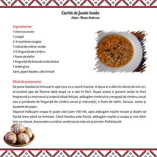 Ciorbã de fasole boabe
Ingrediente:
1 morcov mare
1 ceapă
2-3 roșii bine coapte
1 mână de mărar verde
1/2 linguriță de cimbru
1 foaie de dafin
1 linguriță de boia de ardei dulce
1 ardei gras
Sare, piper boabe, ulei Unisol
Mod de preparare:
Se pune fasolea la înmuiat în apă rece cu o seară înainte. A doua zi o dăm în clocot de trei ori,
aruncând apa de fiecare dată după ce a dat în fiert. După aceea o punem iarăși la fiert
împreună cu morcovul şi ardeiul tăiați feliuţe, adăugăm cimbrul (o crenguţă de cimbru uscat
sau o jumătate de linguriţă de cimbru uscat şi mărunţit), o foaie de dafin, boiaua, sarea şi
boabele de piper.
Separat înăbuşim ceapa în puţin ulei (cam 150 ml), apoi adăugăm roşiile tocate şi lăsăm să
fiarbă bine până se înmoaie. Când fasolea este fiartă, adăugăm roşiile și ceapa şi mai dăm
într-un clocot. Asezonăm cu mărar verde tocat mărunt şi servim. Poftă bună!
Autor: Mona Andreea
 