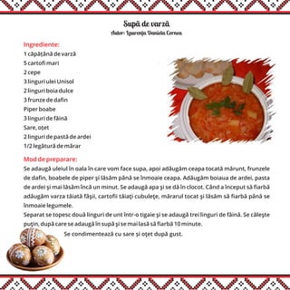 Supã de varzã
Ingrediente:
1 căpățână de varză
5 cartofi mari
2 cepe
3 linguri ulei Unisol
2 linguri boia dulce
3 frunze de dafin
Piper boabe
3 linguri de făină
Sare, oțet
2 linguri de pastă de ardei
1/2 legătură de mărar
Mod de preparare:
Se adaugă uleiul în oala în care vom face supa, apoi adăugăm ceapa tocată mărunt, frunzele
de dafin, boabele de piper şi lăsăm până se înmoaie ceapa. Adăugăm boiaua de ardei, pasta
de ardei şi mai lăsăm încă un minut. Se adaugă apa şi se dă în clocot. Când a început să fiarbă
adăugăm varza tăiată fâşii, cartofii tăiaţi cubuleţe, mărarul tocat şi lăsăm să fiarbă până se
înmoaie legumele.
Separat se topesc două linguri de unt într-o tigaie şi se adaugă trei linguri de făină. Se căleşte
puţin, după care se adaugă în supă şi se mai lasă să fiarbă 10 minute.
Autor: Laurenta Daniela Cornea
Se condimentează cu sare și oţet după gust.
,
 