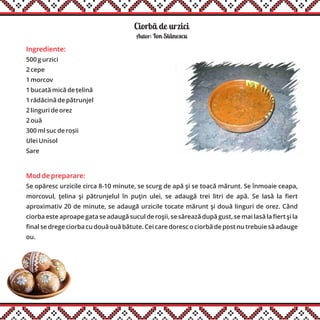 Ciorbã de urzici
Ingrediente:
500 g urzici
2 cepe
1 morcov
1 bucată mică de țelină
1 rădăcină de pătrunjel
2 linguri de orez
2 ouă
300 ml suc de roșii
Ulei Unisol
Sare
Mod de preparare:
Se opăresc urzicile circa 8-10 minute, se scurg de apă şi se toacă mărunt. Se înmoaie ceapa,
morcovul, ţelina şi pătrunjelul în puţin ulei, se adaugă trei litri de apă. Se lasă la fiert
aproximativ 20 de minute, se adaugă urzicile tocate mărunt şi două linguri de orez. Când
ciorba este aproape gata se adaugă sucul de roşii, se sărează după gust, se mai lasă la fiert şi la
final se drege ciorba cu două ouă bătute. Cei care doresc o ciorbă de post nu trebuie să adauge
ou.
Autor: Ion Stãnescu
 