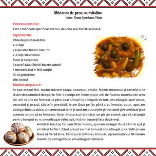 Mâncare de praz cu mãsline
Ingrediente:
8 fire de praz tăiate felii
4-5 roșii
2 cepe albe tocate mărunt
2-3 căței de usturoi
Piper și boia dulce
3 cartofi tăiați în felii foarte subțiri
1 morcov tăiat în felii subțiri
50-60 g măsline
Ulei Unisol
Mod de preparare:
Se taie prazul felii, tocăm mărunt ceapa, usturoiul, roșiile, feliem morcovul și cartoful și le
lăsăm deocamdată deoparte. Într-o cratiţă am încins puţin ulei de floarea-soarelui (de vreo
doi ani de zile eu folosesc la gătit doar Unisol) şi o lingură de unt, am adăugat apoi ceapa,
usturoiul şi prazul, tăiate în prealabil, le-am lăsat pe foc până s-au înmuiat puţin, apoi am
adăugat boiaua dulce, am amestecat bine şi apoi am pus roşiile şi morcovul şi le-am lăsat şi pe
acestea un pic să se înmoaie. Între timp prazul şi-a lăsat un pic de zeamă, aşa că cel puţin
pentru început eu nu am adăugat deloc apă, însă voi o puteţi face dacă vreţi.
Am lăsat totul pe foc cam 30 de minute, apoi am adăugat două căni de apă şi
am lăsat la fiert. Când prazul s-a mai înmuiat am adăugat şi cartofii şi i-am
lăsat să fiarbă bine. Când și cartofii s-au înmuiat, aproximativ cu 10 minute
înainte de a stinge focul, am adăugat măslinele.
Autor: Dana Loredana Pãun
Povestea rețetei:
Este o mâncare specifică Olteniei, delicioasă și foarte sățioasă.
 