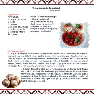 Orez cu improvizatie din ardei copti
Ingrediente:
Pentru orez:
2-3 linguri ulei Unisol
O ceapă
Un morcov
O rădăcină de pătrunjel
Un ardei gras verde
O cană orez integral
Sare, piper
Mod de preparare:â
2-3 linguri de ulei și un sfert de cană de apă clocotită se pun pe foc, într-un vas antiaderent,
împreună cu o ceapă tăiată cubulețe; când ceapa devine translucidă, se adaugă un morcov, o
rădăcină de pătrunjel și un ardei gras verde, tăiate cubulețe. Se amestecă totul pe foc pentru
două minute (dacă este nevoie, se mai adaugă puțină apă clocotită). Se pune apoi orezul
integral (o cană) și 4 căni cu apa clocotită, sare și piper după gust. Se fierbe totul 25-30 de
minute (conform instrucțiunilor, în funcție de tipul de orez folosit).
Autor: Ph Vio
Pentru tocăniță de ardei copți:
4-5 linguri ulei Unisol
500 g ardei copți (cântăriți
după coacere și curățare)
Un borcan de 400 g roșii
decojite în suc sau roșii pasate
Sare, piper, foi de dafin
4-5 linguri de ulei Unisol se pun la foc împreună cu un sfert de cană de apă
clocotită și cu ceapă tăiată cubulețe, până când aceasta din urmă devine
translucidă. Se adaugă ardeii copți tăiați șuvițe și, când este cazul, câte puțină
apă clocotită. După 5 minute se adaugă roșiile pasate sau tăiate cubulețe și
sucul rezultat din ele, sare, piper după gust și una-două foi de dafin. Se mai
lasă 10-15 minute la foc mic.
,,
 