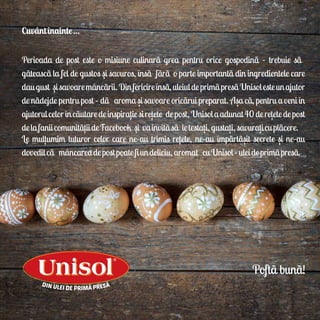 Cuvântînainte…
Perioada de post este o misiune culinarã grea pentru orice gospodinãă– trebuie sãă
gãteascã la fel de gustos si savuros, însã fãrãăo parte importantã din ingredientele care
daugust sisavoaremâncãrii.Dinfericireînsã,uleiuldeprimãpresãUnisolesteunajutor
de nãdejde pentru post – dãăaroma si savoare oricãrui preparat. Asa cã, pentru a veni în
ajutorulcelorîncãutaredeinspiratiesiretete depost,Unisolaadunat40deretetedepost
delafaniicomunitãtiideFacebook si vainvitãsãăletestati,gustati,savuraticuplãcere.
Le multumim tuturor celor care ne-au trimis retete, ne-au împãrtãsit secrete si ne-au
doveditcãămâncareadepostpoatefiundeliciu,aromatăcuUnisol–uleideprimãpresã.
Poftã bunã!
,
,
, ,
, , ,
, ,
, , , ,
, , ,
 