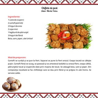 Chiftele de post
Ingrediente:
1 cutie de ciuperci
2 cartofi potriviți
2 linguri de orez
2 cepe mici
1 legătură de pătrunjel
3 linguri de făină
Boia, sare, piper, ulei Unisol
Mod de preparare:
Cartofii se curăță şi se pun la fiert. Separat se pune la fiert orezul. Ceapa tocată se căleşte
puţin. Cartofii fierţi se scurg, se pasează şi se amestecă laolaltă cu orezul fiert, ceapa călită,
pătrunjelul tocat şi ciupercile date prin maşina de tocat. Se adaugă boia, sare şi piper. Din
compoziţia rezultată se fac chifteluţe care se dau prin făină şi se prăjesc în ulei încins. Se
servesc calde.
Autor: Mirela Voicu
 