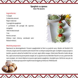 Spaghete cu spanac
Ingrediente:
1 ceapă
3 căței de usturoi
Piper măcinat
1 pungă de spaghete
1 jumătate de pungă de spanac
congelat
100 ml Ulei Unisol
1 ou
Pentru ornat:
Câteva roșii cherry, verdeață (am
folosit mărar)
Mod de preparare:
Spanacul se decongelează. Punem spaghetele la fiert cu puțină sare, lăsăm să fiarbă 8-10
minute, după care le scoatem şi le trecem într-o sită pe sub jet de apă. Curăţăm ceapa şi apoi o
tocăm, punem uleiul la încălzit într-un tuci, apoi călim ceapa. Când este făcută o luăm de pe
foc, apoi usturoiul se pune peste ceapă, iar cu ajutorul unui blender facem un sos, potrivim de
sare şi piper, iar sosul obţinut se pune apoi peste spaghete. Aranjăm pe o farfurie sau pe un
platou, iar deasupra punem roşiile trase la tigaie şi mărarul. Poftă bună!
Autor:Ilie Sandru,
 