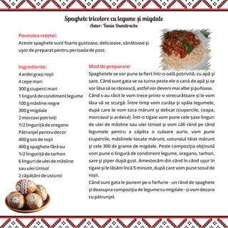 Spaghete tricolore cu legume si migdale
Ingrediente:
4 ardei grași roşii
4 cepe mari
300 g ciuperci mari
1 lingură de condiment legume
100 g măsline negre
300 g migdale
2 morcovi potriviți
1/2 linguriță de oregano
Pătrunjel pentru decor
400 g sos de roşii
400 g spaghete fără ou
1/2 linguriță de tarhon
6 linguri de ulei de măsline
sau ulei Unisol
2 căpățâni de usturoi
Mod de preparare:
Spaghetele se vor pune la fiert într-o oală potrivită, cu apă şi
sare. Când sunt gata se va turna peste ele o cană de apă şi se
vor lăsa să se răcească, astfel vor deveni mai albe şi pufoase.
Când s-au răcit le vom trece printr-o strecurătoare și le vom
lăsa să se scurgă. Între timp vom curăța şi spăla legumele,
după care le vom toca mărunt şi delicat (ciupercile, ceapa,
morcovul și ardeiul). Într-o tigaie vom pune cele șase linguri
de ulei de măsline sau ulei Unisol și vom căli rând pe rând
legumele pentru a căpăta o culoare aurie, vom pune
ciupercile, măslinele tocate mărunt, usturoiul tăiat mărunt
şi cele 300 de grame de migdale. Peste compoziţia obţinută
vom pune o lingură de condiment legume, oregano, tarhon,
sare şi piper după gust. Amestecăm din când în când uşor în
tigaie şi le lăsăm încă 5 minute, după care vom pune sosul de
roşii.
Când sunt gata le punem pe o farfurie - un rând de spaghete
şi deasupra compoziţia de legume cu migdale - și vom decora
cu pătrunjel.
Autor: Tania Dumitrache
Povestea rețetei:
Aceste spaghete sunt foarte gustoase, delicioase, sănătoase şi
uşor de preparat pentru perioada de post.
,
 