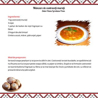 Mâncare de castraveti murati
Ingrediente:
1 kg castraveți murați
3 cepe
1 pahar de bulion de roșii îngroșat cu
făină
2 linguri de ulei Unisol
Cimbru uscat, mărar, pătrunjel, piper
Mod de preparare:
Se toacă ceapa peștișori și se pune la călit în ulei. Castraveții se taie bucățele, se spală bine (să
nu fie prea acri) și se pun peste ceapa călită, cu piper și cimbru. După ce se înmoaie castraveții
se toarnă bulionul îngroșat cu făina și se mai lasă pe foc încă o jumătate de oră. La sfârșit se
presară mărarul și pătrunjelul.
Autor:Dana Loredana Păun
, ,
 