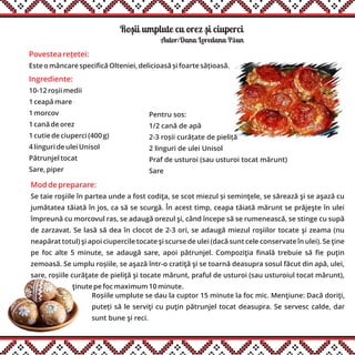 Rosii umplute cu orez si ciuperci
Ingrediente:
10-12 roșii medii
1 ceapă mare
1 morcov
1 cană de orez
1 cutie de ciuperci (400 g)
4 linguri de ulei Unisol
Pătrunjel tocat
Sare, piper
Autor:Dana Loredana Păun
Povestea rețetei:
Este o mâncare specifică Olteniei, delicioasă și foarte sățioasă.
Mod de preparare:
Se taie roşiile în partea unde a fost codiţa, se scot miezul și seminţele, se sărează şi se aşază cu
jumătatea tăiată în jos, ca să se scurgă. În acest timp, ceapa tăiată mărunt se prăjeşte în ulei
împreună cu morcovul ras, se adaugă orezul şi, când începe să se rumenească, se stinge cu supă
de zarzavat. Se lasă să dea în clocot de 2-3 ori, se adaugă miezul roşiilor tocate şi zeama (nu
neapărat totul) şi apoi ciupercile tocate şi scurse de ulei (dacă sunt cele conservate în ulei). Se ţine
pe foc alte 5 minute, se adaugă sare, apoi pătrunjel. Compoziţia finală trebuie să fie puţin
zemoasă. Se umplu roșiile, se aşază într-o cratiţă şi se toarnă deasupra sosul făcut din apă, ulei,
sare, roșiile curăţate de pieliţă şi tocate mărunt, praful de usturoi (sau usturoiul tocat mărunt),
ţinute pe foc maximum 10 minute.......................
Pentru sos:
1/2 cană de apă
2-3 roșii curățate de pieliță
2 linguri de ulei Unisol
Praf de usturoi (sau usturoi tocat mărunt)
Sare
Roșiile umplute se dau la cuptor 15 minute la foc mic. Menţiune: Dacă doriţi,
puteți să le serviţi cu puţin pătrunjel tocat deasupra. Se servesc calde, dar
sunt bune şi reci.
, ,
 