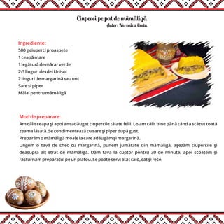 Ciuperci pe pat de mãmãligãă
Ingrediente:
500 g ciuperci proaspete
1 ceapă mare
1 legătură de mărar verde
2-3 linguri de ulei Unisol
2 linguri de margarină sau unt
Sare și piper
Mălai pentru mămăligă
Autor: Veronica Cretu
Mod de preparare:
Am călit ceapa şi apoi am adăugat ciupercile tăiate felii. Le-am călit bine până când a scăzut toată
zeama lăsată. Se condimentează cu sare şi piper după gust.
Preparăm o mămăligă moale la care adăugăm şi margarină.
Ungem o tavă de chec cu margarină, punem jumătate din mămăligă, aşezăm ciupercile şi
deasupra alt strat de mămăligă. Dăm tava la cuptor pentru 30 de minute, apoi scoatem și
răsturnăm preparatul pe un platou. Se poate servi atât cald, cât şi rece.
 