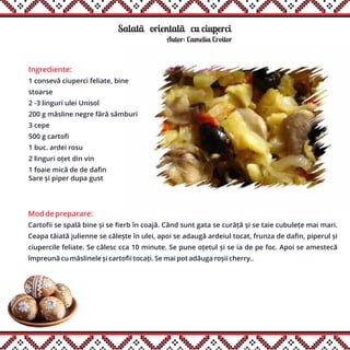 Salatãăorientalãăcu ciuperci
Ingrediente:
1 consevă ciuperci feliate, bine
stoarse
2 -3 linguri ulei Unisol
200 g măsline negre fără sâmburi
3 cepe
500 g cartofi
1 buc. ardei rosu
2 linguri oțet din vin
1 foaie mică de de dafin
Sare și piper dupa gust
Autor: Camelia Croitor
Mod de preparare:
Cartofii se spală bine și se fierb în coajă. Când sunt gata se curăță și se taie cubulețe mai mari.
Ceapa tăiată julienne se călește în ulei, apoi se adaugă ardeiul tocat, frunza de dafin, piperul și
ciupercile feliate. Se călesc cca 10 minute. Se pune oțetul și se ia de pe foc. Apoi se amestecă
împreună cu măslinele și cartofii tocați. Se mai pot adăuga roșii cherry..
,
 