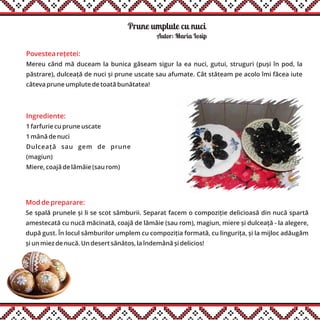 Prune umplute cu nuci
Ingrediente:
1 farfurie cu prune uscate
1 mână de nuci
Dulceață sau gem de prune
(magiun)
Miere, coajă de lămâie (sau rom)
Autor: Maria Iosip
Mod de preparare:
Se spală prunele și li se scot sâmburii. Separat facem o compoziție delicioasă din nucă spartă
amestecată cu nucă măcinată, coajă de lămâie (sau rom), magiun, miere și dulceață - la alegere,
după gust. În locul sâmburilor umplem cu compoziția formată, cu lingurița, și la mijloc adăugăm
și un miez de nucă. Un desert sănătos, la îndemână și delicios!
Povestea rețetei:
Mereu când mă duceam la bunica găseam sigur la ea nuci, gutui, struguri (puși în pod, la
păstrare), dulceață de nuci și prune uscate sau afumate. Cât stăteam pe acolo îmi făcea iute
câteva prune umplute de toată bunătatea!
 