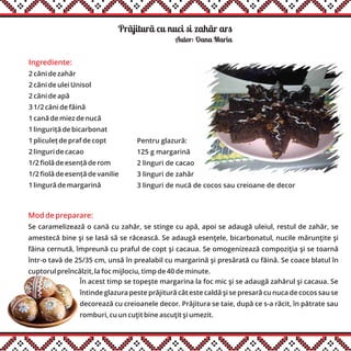 Prãjiturã cu nuci si zahãr ars
Ingrediente:
2 căni de zahăr
2 căni de ulei Unisol
2 căni de apă
3 1/2 căni de făină
1 cană de miez de nucă
1 linguriță de bicarbonat
1 pliculeț de praf de copt
2 linguri de cacao
1/2 fiolă de esență de rom
1/2 fiolă de esență de vanilie
1 lingură de margarină
Autor: Oana Maria
Mod de preparare:
Se caramelizează o cană cu zahăr, se stinge cu apă, apoi se adaugă uleiul, restul de zahăr, se
amestecă bine şi se lasă să se răcească. Se adaugă esenţele, bicarbonatul, nucile mărunţite şi
făina cernută, împreună cu praful de copt şi cacaua. Se omogenizează compoziţia şi se toarnă
într-o tavă de 25/35 cm, unsă în prealabil cu margarină şi presărată cu făină. Se coace blatul în
cuptorul preîncălzit, la foc mijlociu, timp de 40 de minute.
În acest timp se topeşte margarina la foc mic şi se adaugă zahărul şi cacaua. Se
întinde glazura peste prăjitură cât este caldă şi se presară cu nuca de cocos sau se
decorează cu creioanele decor. Prăjitura se taie, după ce s-a răcit, în pătrate sau
romburi, cu un cuţit bine ascuţit şi umezit.
Pentru glazură:
125 g margarină
2 linguri de cacao
3 linguri de zahăr
3 linguri de nucă de cocos sau creioane de decor
 