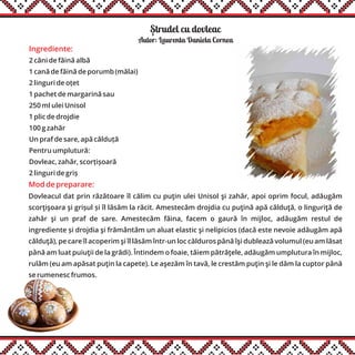 Strudel cu dovleac
Ingrediente:
2 căni de făină albă
1 cană de făină de porumb (mălai)
2 linguri de oțet
1 pachet de margarină sau
250 ml ulei Unisol
1 plic de drojdie
100 g zahăr
Un praf de sare, apă călduță
Pentru umplutură:
Dovleac, zahăr, scorțișoară
2 linguri de griș
Autor: Laurenta Daniela Cornea
Mod de preparare:
Dovleacul dat prin răzătoare îl călim cu puţin ulei Unisol şi zahăr, apoi oprim focul, adăugăm
scorţişoara şi grișul și îl lăsăm la răcit. Amestecăm drojdia cu puţină apă călduţă, o linguriţă de
zahăr şi un praf de sare. Amestecăm făina, facem o gaură în mijloc, adăugăm restul de
ingrediente și drojdia şi frământăm un aluat elastic şi nelipicios (dacă este nevoie adăugăm apă
călduţă), pe care îl acoperim şi îl lăsăm într-un loc călduros până îşi dublează volumul (eu am lăsat
până am luat puiuţii de la grădi). Întindem o foaie, tăiem pătrăţele, adăugăm umplutura în mijloc,
rulăm (eu am apăsat puţin la capete). Le aşezăm în tavă, le crestăm puţin şi le dăm la cuptor până
se rumenesc frumos.
,
 