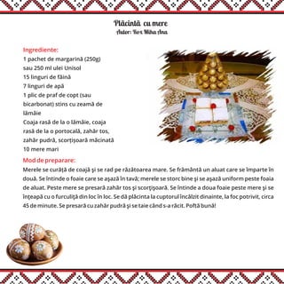 Plãcintãăcu mere
Ingrediente:
1 pachet de margarină (250g)
sau 250 ml ulei Unisol
15 linguri de făină
7 linguri de apă
1 plic de praf de copt (sau
bicarbonat) stins cu zeamă de
lămâie
Coaja rasă de la o lămâie, coaja
rasă de la o portocală, zahăr tos,
zahăr pudră, scorțișoară măcinată
10 mere mari
Autor: Rox Miha Ana
Mod de preparare:
Merele se curăță de coajă şi se rad pe răzătoarea mare. Se frământă un aluat care se împarte în
două. Se întinde o foaie care se aşază în tavă; merele se storc bine şi se aşază uniform peste foaia
de aluat. Peste mere se presară zahăr tos şi scorţişoară. Se întinde a doua foaie peste mere şi se
înţeapă cu o furculiţă din loc în loc. Se dă plăcinta la cuptorul încălzit dinainte, la foc potrivit, circa
45 de minute. Se presară cu zahăr pudră şi se taie când s-a răcit. Poftă bună!
 