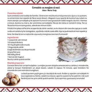 Cornulete cu magiun si nuci
Ingrediente:
1 ceașcă de ulei Unisol
1/2 ceașcă de borș
10-15 g drojdie (cât o nucă)
1 linguriță de zahăr
Coajă de lămâie sau de portocală
Un praf de sare
500-600 g făină
1 borcan de magiun
Nucă și zahăr pudră vanilat
Autor: Maria Iosip
Mod de preparare:
Cernem făina într-un bol încăpător. La mijloc punem drojdia amestecată cu zahărul, mirodeniile,
uleiul şi borşul. Frământăm un aluat elastic. Lăsăm în repaus 10 minute, apoi întindem foi
rotunde din care vom tăia triunghiuri.
La bază punem puţin gem şi o bucăţică de nucă. Rulăm şi aşezăm cornuleţele în
tava tapetată cu hârtie. Lăsăm la crescut, apoi le coacem la foc potrivit. Cât sunt
fierbinţi se trec prin zahăr pudră vanilat. Sunt spornice, gustoase şi aromate!
Povestea rețetei:
Sunt simbolul unei tradiţii de familie. Când eram mică bunica mă punea să o ajut cu ce puteam,
ca să termine mai repede de făcut acest desert. Alegeam nuca spartă de bunicul sau rulam cu
mare atenţie cornuleţele şi le aşezam frumos în tava groasă din tablă neagră a bunicii. Vremea
a trecut, bunica nu mai e, dar amintirea cornuleţelor făcute de mâna ei rezistă în timp. Tot ce
făcea bunica era tare gustos, adevărate minuni dulci.
Fiindcă îmi place să fie bine acoperite de zahăr vanilat, eu le răstorn din tava de copt pe o coală
unde am zahărul şi le rostogolesc, ajutându-mă de coala albă. Aşa se pudrează cel mai repede şi
bine. De tăiat le tai cu cuţitul de caşcaval şi marginea iese tare frumoasă!
 