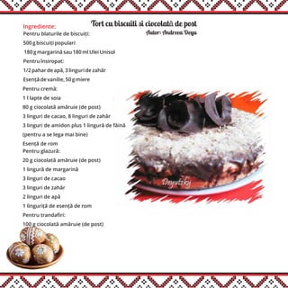 Tort cu biscuiti si ciocolatã de postIngrediente:
Pentru blaturile de biscuiți:
500 g biscuiți populari
180 g margarină sau 180 ml Ulei Unisol
Pentru însiropat:
1/2 pahar de apă, 3 linguri de zahăr
Esență de vanilie, 50 g miere
Autor: Andreea Deyu
Pentru cremă:
1 l lapte de soia
80 g ciocolată amăruie (de post)
3 linguri de cacao, 8 linguri de zahăr
3 linguri de amidon plus 1 lingură de făină
(pentru a se lega mai bine)
Esență de rom
Pentru glazură:
20 g ciocolată amăruie (de post)
1 lingură de margarină
3 linguri de cacao
3 linguri de zahăr
2 linguri de apă
1 linguriță de esență de rom
Pentru trandafiri:
100 g ciocolată amăruie (de post)
 