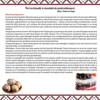 Tort cu biscuiti si ciocolatã de post(continuare)
Autor: Andreea Deyu
Mod de preparare:
În primul rând zdrobim 300 g biscuiţi şi punem deoparte într-un castronel două mâini din biscuiţii sfărâmaţi.
Restul (din cele 300 g) se amestecă laolaltă cu 180 ml ulei Unisol, apoi compoziţia se pune într-o tavă cu pereţii
detașabili, apăsând bine cu o lingură biscuiţii pe fundul tăvii - acesta va fi primul blat. Al doilea blat, cel din
restul de 200 g biscuiţi, va fi compus din două straturi de biscuiţi întregi care vor fi însiropaţi cu un sirop
preparat astfel: într-un castronel punem apa, zahărul şi esenţa de vanilie şi amestecăm bine până se topeşte
zahărul.
Prepararea cremei: Punem 750 ml lapte la fiert împreună cu șase linguri de zahăr, iar restul de lapte rece îl vom
amesteca împreună cu cele două linguri de zahăr rămase. Într-un bol punem amidonul, făina şi cacaua şi
amestecăm bine, apoi adăugăm treptat restul de lapte rece, omogenizând bine. Când laptele începe să fiarbă
adăugăm compoziţia obţinută mai sus puţin câte puţin, amestecând încontinuu până se îngroaşă, apoi punem
cele 80 de grame de ciocolată, esenţa de rom şi amestecăm bine.
Prepararea glazurii: Topim 20 de grame de ciocolată, peste care adăugăm margarina sau ulei Unisol şi restul
ingredientelor, amestecând bine.
Asamblare: Primul blat este deja așezat (cel din biscuiţii sfărâmaţi). Peste el punem un strat de cremă, apoi
deasupra cremei punem două straturi de biscuiţi întregi pe care îi vom înmuia rapid în siropul pregătit; peste
acest strat de biscuiţi mai punem încă un strat de cremă, deasupra acesteia punem glazura, iar peste glazură
mai punem 4-5 linguri de biscuiţi sfărâmaţi.
Ornăm cu trandafiri de ciocolată. Trandafirii se vor prepara astfel: Punem ciocolata la topit în bain-marie, iar
când e topită adăugăm mierea şi amestecăm energic timp de 2-3 minute, până se încorporează tot. Punem
compoziţia rezultată într-o folie alimentară şi o dăm la frigider până a doua zi sau pentru 4-5 ore. Înainte de a
lucra cu ea, se scoate din frigider şi se lasă 30-60 de minute la temperatura camerei (depinde de cât de mult s-a
întărit), iar apoi trecem la modelat. Întindem cu sucitorul o foaie subţire de ciocolată, tăiem apoi cerculeţe
(acestea vor fi petalele) cu diametrul de aproximativ 4 cm şi înfăşurăm în jurul unei scobitori câte o petală
pentru a forma trandafirul. În total au ieşit 5 trandafiri, formaţi din câte 3-4 petale.
 