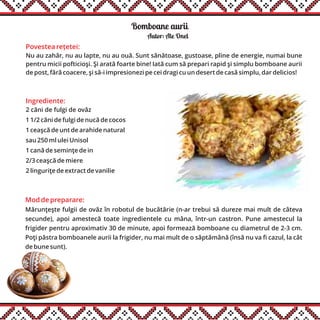 Bomboane aurii
Ingrediente:
2 căni de fulgi de ovăz
1 1/2 căni de fulgi de nucă de cocos
1 ceaşcă de unt de arahide natural
sau 250 ml ulei Unisol
1 cană de seminţe de in
2/3 ceaşcă de miere
2 linguriţe de extract de vanilie
Autor: Ale Onel
Mod de preparare:
Mărunţeşte fulgii de ovăz în robotul de bucătărie (n-ar trebui să dureze mai mult de câteva
secunde), apoi amestecă toate ingredientele cu mâna, într-un castron. Pune amestecul la
frigider pentru aproximativ 30 de minute, apoi formează bomboane cu diametrul de 2-3 cm.
Poţi păstra bomboanele aurii la frigider, nu mai mult de o săptămână (însă nu va fi cazul, la cât
de bune sunt).
Povestea rețetei:
Nu au zahăr, nu au lapte, nu au ouă. Sunt sănătoase, gustoase, pline de energie, numai bune
pentru micii pofticioşi. Şi arată foarte bine! Iată cum să prepari rapid şi simplu bomboane aurii
de post, fără coacere, şi să-i impresionezi pe cei dragi cu un desert de casă simplu, dar delicios!
 