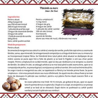 Plãcintã cu mere
Ingrediente:
Pentru aluat:
250 g margarină
sau 250 ml ulei Unisol
200 ml apă minerală
1 pliculeț de praf de copt
2 linguri de zeamă de lămâie
4 linguri de zahăr
1 fiolă de esență de vanilie
500 g făină
Sare, zahăr pudră vanilat
Autor: Ale Onel
Mod de preparare:
Pentru aluat:
Se amestecă margarina sau uleiul cu zahărul, esenţa de vanilie, praful de copt stins cu zeama de
lămâie, sarea, apa minerală. Se omogenizează compoziţia cu o lingură de lemn sau cu mixerul şi
se încorporează treptat făina. Se frământă bine totul până când aluatul se dezlipeşte de pe
mâini; acesta se pune apoi într-o folie de plastic şi se lasă în frigider o oră sau chiar peste
noapte. Pentru umplutură se curăță merele, apoi se dau pe răzătoare şi se stropesc cu zeamă
de lămâie. Se călesc în ulei, se adaugă zahărul şi se mai lasă până scade zeama bine, apoi se ia
compoziţia de pe foc, se presară grișul, scorţişoara şi zahărul vanilat. Din cocă se întind două foi.
Se unge o tavă cu margarină sau ulei, se tapetează cu făină şi se întinde prima foaie. Se pune
umplutura - cine vrea presară alune sau nuca sfărâmată. Se aşază cea de-a doua foaie şi se taie
foaia de deasupra în pătrate sau romburi, pentru a-şi păstra forma după coacere fără a se
sfărâma.......................
Pentru umplutură:
1,5 kg mere
2 linguri de griș
4 linguri de zahăr
1 pliculeț de zahăr vanilat
100 ml ulei Unisol
Scorțișoară,
zeamă de lămâie,
alune sau miez de nucă, sfărâmate mai mare
Se coace plăcinta mai întâi 10-15 minute, pe grătarul de jos, apoi se aşază
tava în partea de sus a cuptorului. După ce s-a copt, se acoperă cu un prosop
umed şi se lasă să se răcească. După răcire se pudrează cu zahăr pudră
vanilat şi se taie în pătrate sau romburi.
 