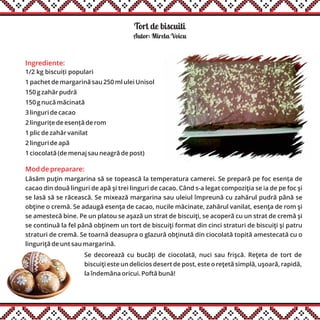 Tort de biscuiti
Ingrediente:
1/2 kg biscuiți populari
1 pachet de margarină sau 250 ml ulei Unisol
150 g zahăr pudră
150 g nucă măcinată
3 linguri de cacao
2 lingurițe de esență de rom
1 plic de zahăr vanilat
2 linguri de apă
1 ciocolată (de menaj sau neagră de post)
Autor: Mirela Voicu
Mod de preparare:
Lăsăm puţin margarina să se topească la temperatura camerei. Se prepară pe foc esența de
cacao din două linguri de apă şi trei linguri de cacao. Când s-a legat compoziţia se ia de pe foc şi
se lasă să se răcească. Se mixează margarina sau uleiul împreună cu zahărul pudră până se
obţine o cremă. Se adaugă esenţa de cacao, nucile măcinate, zahărul vanilat, esenţa de rom şi
se amestecă bine. Pe un platou se aşază un strat de biscuiţi, se acoperă cu un strat de cremă şi
se continuă la fel până obţinem un tort de biscuiţi format din cinci straturi de biscuiţi şi patru
straturi de cremă. Se toarnă deasupra o glazură obţinută din ciocolată topită amestecată cu o
linguriţă de unt sau margarină.
Se decorează cu bucăţi de ciocolată, nuci sau frişcă. Reţeta de tort de
biscuiţi este un delicios desert de post, este o reţetă simplă, uşoară, rapidă,
la îndemâna oricui. Poftă bună!
 