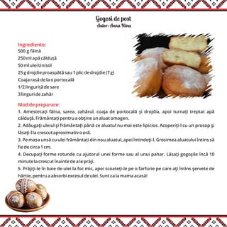 Gogosi de post
Ingrediente:
500 g făină
250 ml apă călduță
50 ml ulei Unisol
25 g drojdie proaspătă sau 1 plic de drojdie (7 g)
Coaja rasă de la o portocală
1/2 linguriță de sare
3 linguri de zahăr
Autor: Anna Nina
Mod de preparare:
1. Amestecaţi făina, sarea, zahărul, coaja de portocală şi drojdia, apoi turnaţi treptat apă
călduţă. Frământați pentru a obţine un aluat omogen.
2. Adăugaţi uleiul şi frământați până ce aluatul nu mai este lipicios. Acoperiţi-l cu un prosop şi
lăsaţi-l la crescut aproximativ o oră.
3. Pe masa unsă cu ulei frământați din nou aluatul, apoi întindeţi-l. Grosimea aluatului întins să
fie de circa 1 cm.
4. Decupaţi forme rotunde cu ajutorul unei forme sau al unui pahar. Lăsaţi gogoşile încă 10
minute la crescut înainte de a le prăji.
5. Prăjiţi-le în baie de ulei la foc mic, apoi scoateți-le pe o farfurie pe care aţi întins şervete de
hârtie, pentru a absorbi excesul de ulei. Sunt ca la mama acasă!
 