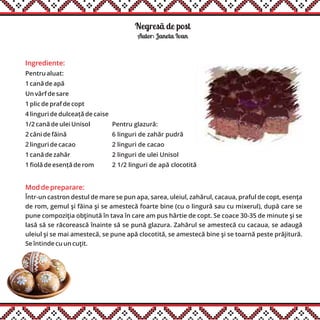 Negresã de post
Ingrediente:
Pentru aluat:
1 cană de apă
Un vârf de sare
1 plic de praf de copt
4 linguri de dulceață de caise
1/2 cană de ulei Unisol
2 căni de făină
2 linguri de cacao
1 cană de zahăr
1 fiolă de esență de rom
Autor: Janeta Ivan
Mod de preparare:
Într-un castron destul de mare se pun apa, sarea, uleiul, zahărul, cacaua, praful de copt, esenţa
de rom, gemul şi făina şi se amestecă foarte bine (cu o lingură sau cu mixerul), după care se
pune compoziţia obţinută în tava în care am pus hârtie de copt. Se coace 30-35 de minute şi se
lasă să se răcorească înainte să se pună glazura. Zahărul se amestecă cu cacaua, se adaugă
uleiul şi se mai amestecă, se pune apă clocotită, se amestecă bine şi se toarnă peste prăjitură.
Se întinde cu un cuţit.
Pentru glazură:
6 linguri de zahăr pudră
2 linguri de cacao
2 linguri de ulei Unisol
2 1/2 linguri de apă clocotită
 