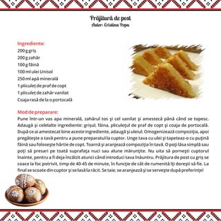 Prãjiturã de post
Ingrediente:
200 g griș
200 g zahăr
100 g făină
100 ml ulei Unisol
250 ml apă minerală
1 pliculeț de praf de copt
1 pliculeț de zahăr vanilat
Coaja rasă de la o portocală
Autor: Cristina Popa
Mod de preparare:
Pune într-un vas apa minerală, zahărul tos şi cel vanilat şi amestecă până când se topesc.
Adaugă şi celelalte ingrediente: grișul, făina, pliculeţul de praf de copt şi coaja de portocală.
După ce ai amestecat bine aceste ingrediente, adaugă şi uleiul. Omogenizează compoziţia, apoi
pregăteşte o tavă pentru a pune preparatul la cuptor. Unge tava cu ulei şi tapeteaz-o cu puţină
făină sau foloseşte hârtie de copt. Toarnă şi aranjează compoziţia în tavă. O poţi lăsa simplă sau
poţi să presari pe toată suprafaţa nuci sau alune mărunţite. Nu uita să porneşti cuptorul
înainte, pentru a fi deja încălzit atunci când introduci tava înăuntru. Prăjitura de post cu griș se
coace la foc potrivit, timp de 40-45 de minute, în funcţie de cât de rumenită îţi doreşti să fie. La
final se scoate din cuptor şi se lasă la răcit. Se taie, se aranjează şi se serveşte după preferinţe!
 