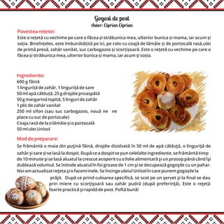 Gogosi de post
Ingrediente:
600 g făină
1 linguriță de zahăr, 1 linguriță de sare
50 ml apă călduță, 25 g drojdie proaspătă
50 g margarină topită, 5 linguri de zahăr
1 plic de zahăr vanilat
250 ml sifon (sau suc carbogazos, nouă ne ne
place cu suc de portocale)
Coaja rasă de la o lămâie și o portocală
50 ml ulei Unisol
Autor: Ciprian Ciprian
Mod de preparare:
Se frământă o maia din puţină făină, drojdie dizolvată în 50 ml de apă călduţă, o linguriţă de
zahăr şi sare și se lasă la dospit. După ce a dospit se pun celelalte ingrediente, se frământă timp
de 10 minute şi se lasă aluatul la crescut acoperit cu o folie alimentară şi un prosop până când îşi
dublează volumul. Se întinde aluatul în foi groase de 1 cm şi se decupează gogoşile cu un pahar.
Noi am actualizat reţeta şi o facem inele. Se încinge uleiul Unisol în care punem gogoşile la
prăjit. După ce prind culoarea specifică, se scot pe un şervet şi la final se dau
prin miere cu scorţişoară sau zahăr pudră (după preferinţă). Este o reţetă
foarte practică şi rapidă de post. Poftă bună!
Povestea rețetei:
Este o rețetă cu vechime pe care o făcea și străbunica mea, ulterior bunica și mama, iar acum și
soția. Bineînțeles, este îmbunătățită pe ici, pe colo cu coajă de lămâie și de portocală rasă,ulei
de primă presă, zahăr vanilat, suc carbogazos și scorțișoară. Este o rețetă cu vechime pe care o
făcea și străbunica mea, ulterior bunica și mama, iar acum și soția.
 