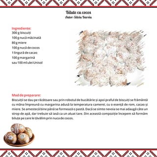 Ingrediente:
300 g biscuiți
100 g nucă măcinată
80 g miere
100 g nucă de cocos
1 lingură de cacao
100 g margarină
sau 100 ml ulei Unisol
Mod de preparare:
Biscuiții se dau pe răzătoare sau prin robotul de bucătărie și apoi praful de biscuiți se frământă
cu mâna împreună cu margarina adusă la temperatura camerei, cu o esență de rom, cacao și
miere. Se amestecă bine până se formează o pastă. Dacă se simte nevoia se mai adaugă câte un
strop de apă, dar trebuie să iasă ca un aluat tare. Din această compoziție începem să formăm
biluțe pe care le tăvălim prin nuca de cocos.
Bilute cu cocos
Autor: Silviu Baroiu
 
