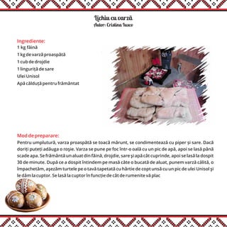 Ingrediente:
1 kg făină
1 kg de varză proaspătă
1 cub de drojdie
1 linguriță de sare
Ulei Unisol
Apă călduță pentru frământat
Mod de preparare:
Pentru umplutură, varza proaspătă se toacă mărunt, se condimentează cu piper și sare. Dacă
doriți puteți adăuga o roşie. Varza se pune pe foc într-o oală cu un pic de apă, apoi se lasă până
scade apa. Se frământă un aluat din făină, drojdie, sare şi apă cât cuprinde, apoi se lasă la dospit
30 de minute. După ce a dospit întindem pe masă câte o bucată de aluat, punem varză călită, o
împachetăm, aşezăm turtele pe o tavă tapetată cu hârtie de copt unsă cu un pic de ulei Unisol şi
le dăm la cuptor. Se lasă la cuptor în funcție de cât de rumenite vă plac
Lichiu cu varzãă
Autor: Cristina Iusco
 