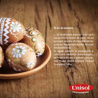 În loc de încheiere …
... le mulțumim tuturor celor care
ne-au trimis rețete de post, ne-au
povestit secrete din bucătăriile lor
și ne-au împărtășit tradiții de post
din familiile lor.
În egală măsură le mulțumim și
celor care răsfoiesc aceste pagini,
se inspiră de aici și gătesc una sau
mai multe dintre rețetele incluse
în această carte.
 