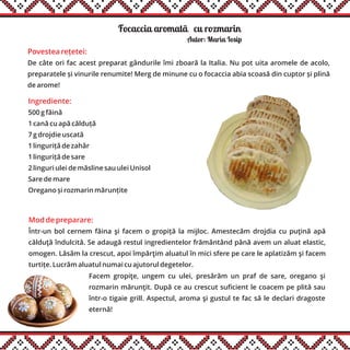 Focaccia aromatãăcu rozmarin
Povestea rețetei:
De câte ori fac acest preparat gândurile îmi zboară la Italia. Nu pot uita aromele de acolo,
preparatele și vinurile renumite! Merg de minune cu o focaccia abia scoasă din cuptor și plină
de arome!
Ingrediente:
500 g făină
1 cană cu apă călduță
7 g drojdie uscată
1 linguriță de zahăr
1 linguriță de sare
2 linguri ulei de măsline sau ulei Unisol
Sare de mare
Oregano și rozmarin mărunțite
Mod de preparare:
Într-un bol cernem făina şi facem o gropiță la mijloc. Amestecăm drojdia cu puţină apă
călduţă îndulcită. Se adaugă restul ingredientelor frământând până avem un aluat elastic,
omogen. Lăsăm la crescut, apoi împărţim aluatul în mici sfere pe care le aplatizăm şi facem
turtițe. Lucrăm aluatul numai cu ajutorul degetelor.
Facem gropiţe, ungem cu ulei, presărăm un praf de sare, oregano şi
rozmarin mărunţit. După ce au crescut suficient le coacem pe plită sau
într-o tigaie grill. Aspectul, aroma şi gustul te fac să le declari dragoste
eternă!
Autor: Maria Iosip
 