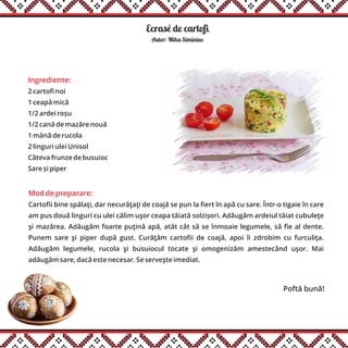 Ecrasé de cartofi
Ingrediente:
2 cartofi noi
1 ceapă mică
1/2 ardei roșu
1/2 cană de mazăre nouă
1 mână de rucola
2 linguri ulei Unisol
Câteva frunze de busuioc
Sare și piper
Mod de preparare:
Cartofii bine spălaţi, dar necurăţaţi de coajă se pun la fiert în apă cu sare. Într-o tigaie în care
am pus două linguri cu ulei călim uşor ceapa tăiată solzișori. Adăugăm ardeiul tăiat cubuleţe
şi mazărea. Adăugăm foarte puţină apă, atât cât să se înmoaie legumele, să fie al dente.
Punem sare şi piper după gust. Curăţăm cartofii de coajă, apoi îi zdrobim cu furculiţa.
Adăugăm legumele, rucola şi busuiocul tocate şi omogenizăm amestecând uşor. Mai
adăugăm sare, dacă este necesar. Se serveşte imediat.
Autor: Miha Siminiuc
Poftă bună!
 