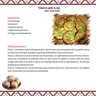 Vinete la grill cu otet
Ingrediente:
2 vinete lungi
Ulei Unisol
3 căței de usturoi
1 legătură de pătrunjel
2-3 linguri de oțet balsamic
Mod de preparare:
Pasul 1. Vinetele se taie în felii groase de un centimetru, se aruncă peste ele un praf de sare şi
se lasă la scurs de apă. Se prăjesc la grill, pe ambele fețe, unse cu ulei Unisol.
Pasul 2. Usturoiul se toacă mărunt sau se striveşte, iar pătrunjelul se toacă foarte mărunt,
după care amândouă se amestecă bine cu ulei Unisol. Se aşază în straturi felii de vinete
coapte, pătrunjel şi usturoi în ulei şi se stropeşte fiecare strat cu oţet balsamic. Se sărează
după gust şi se dă totul la rece.
Pasul 3. Preparatul are cel mai bun gust abia după 24-36 de ore, când aromele s-au împletit
bine. Se serveşte rece, pe pâine de casă prăjită.
Autor: Silvia David
,
 