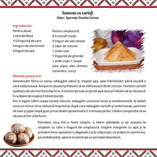Samosa cu cartofi
Ingrediente:
Pentru aluat:
2 căni de făină
1/2 linguriță de sare
4 linguri de ulei Unisol
6 linguri de apă
Mod de preparare:
Amestecăm făina cu sarea, adăugăm uleiul şi, treptat apa, apoi frământăm până rezultă o
cocă nelipicioasă. Acoperim aluatul şi îl lăsăm să se odihnească 30 de minute. Fierbem cartofii
(spălaţi) cât să intre furculiţa în ei, îi trecem pe sub un jet de apă rece şi îi lăsăm să se răcească,
îi curăţăm de coajă şi îi tăiem bucăţi.
Într-o tigaie călim ceapa tocată mărunt, adăugăm usturoiul tocat şi condimentele, le lăsăm
circa un minut să se călească împreună, după care adăugăm cartofii şi ardeii tocaţi, potrivim
de sare și piper după gust şi mai lăsăm aproximativ 2-3 minute pe foc. Lăsăm compoziția să se
răcească într-o farfurie.
Întindem coca într-o foaie subţire, o tăiem pătrăţele şi pe acestea le
umplem cu câte o lingură de umplutură. Ungem marginile cu apă şi le
prindem bine apăsând cu degetele (ca la colţunaşi). Le prăjim în ulei încins,
pe ambele părţi, apoi le scoatem pe un şerveţel absorbant.
Autor: Laurenta Daniela Cornea
Pentru umplutură:
4-5 cartofi medii
3 linguri de ulei Unisol
2 căței de usturoi
1 ardei iute,
1 linguriță de ghimbir
1 ardei copt,1 ceapă
sare, piper, ulei, chimen,
coriandru, curry
,
 