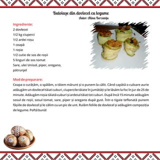 Butoiase din dovlecel cu legume
Ingrediente:
2 dovlecei
1/2 kg ciuperci
1/2 ardei roșu
1 ceapă
1 roșie
1/2 cutie de sos de roșii
5 linguri de sos tomat
Sare, ulei Unisol, piper, oregano,
pătrunjel
Mod de preparare:
Ceapa o curățăm, o spălăm, o tăiem mărunt și o punem la călit. Când capătă o culoare aurie
adăugăm un dovlecel tăiat cuburi, ciupercile tăiate în jumătăți și le lăsăm la foc în jur de 25 de
minute. Adăugăm roșia tăiată cuburi și ardeiul tăiat tot cuburi. După încă 15 minute adăugăm
sosul de roșii, sosul tomat, sare, piper și oregano după gust. Într-o tigaie teflonată punem
fâșiile de dovlecel și le călim cu un pic de unt. Rulăm feliile de dovlecel și adăugăm compoziția
de legume. Poftă bună!
Autor: Alina Berzantu
,
,
 