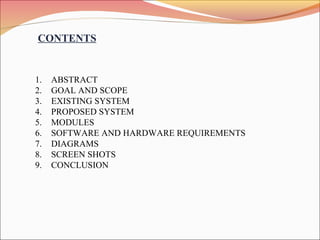 CONTENTS
1. ABSTRACT
2. GOAL AND SCOPE
3. EXISTING SYSTEM
4. PROPOSED SYSTEM
5. MODULES
6. SOFTWARE AND HARDWARE REQUIREMENTS
7. DIAGRAMS
8. SCREEN SHOTS
9. CONCLUSION
 
