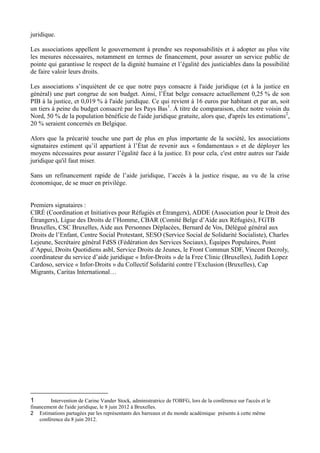 juridique.

Les associations appellent le gouvernement à prendre ses responsabilités et à adopter au plus vite
les mesures nécessaires, notamment en termes de financement, pour assurer un service public de
pointe qui garantisse le respect de la dignité humaine et l’égalité des justiciables dans la possibilité
de faire valoir leurs droits.

Les associations s’inquiètent de ce que notre pays consacre à l'aide juridique (et à la justice en
général) une part congrue de son budget. Ainsi, l’État belge consacre actuellement 0,25 % de son
PIB à la justice, et 0,019 % à l'aide juridique. Ce qui revient à 16 euros par habitant et par an, soit
un tiers à peine du budget consacré par les Pays Bas 1. Á titre de comparaison, chez notre voisin du
Nord, 50 % de la population bénéficie de l'aide juridique gratuite, alors que, d'après les estimations2,
20 % seraient concernés en Belgique.

Alors que la précarité touche une part de plus en plus importante de la société, les associations
signataires estiment qu’il appartient à l’État de revenir aux « fondamentaux » et de déployer les
moyens nécessaires pour assurer l’égalité face à la justice. Et pour cela, c'est entre autres sur l'aide
juridique qu'il faut miser.

Sans un refinancement rapide de l’aide juridique, l’accès à la justice risque, au vu de la crise
économique, de se muer en privilège.


Premiers signataires :
CIRÉ (Coordination et Initiatives pour Réfugiés et Étrangers), ADDE (Association pour le Droit des
Étrangers), Ligue des Droits de l’Homme, CBAR (Comité Belge d’Aide aux Réfugiés), FGTB
Bruxelles, CSC Bruxelles, Aide aux Personnes Déplacées, Bernard de Vos, Délégué général aux
Droits de l’Enfant, Centre Social Protestant, SESO (Service Social de Solidarité Socialiste), Charles
Lejeune, Secrétaire général FdSS (Fédération des Services Sociaux), Équipes Populaires, Point
d’Appui, Droits Quotidiens asbl, Service Droits de Jeunes, le Front Commun SDF, Vincent Decroly,
coordinateur du service d’aide juridique « Infor-Droits » de la Free Clinic (Bruxelles), Judith Lopez
Cardoso, service « Infor-Droits » du Collectif Solidarité contre l’Exclusion (Bruxelles), Cap
Migrants, Caritas International…




1        Intervention de Carine Vander Stock, administratrice de l'OBFG, lors de la conférence sur l'accès et le
financement de l'aide juridique, le 8 juin 2012 à Bruxelles.
2 Estimations partagées par les représentants des barreaux et du monde académique présents à cette même
    conférence du 8 juin 2012.
 