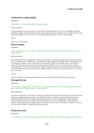 Carte de bucate


Antricoate cu ceapa prajita
Ingrediente:

1 kg antricot, 2-3 cepe, o lingura grasime, 2 linguri ulei, sare

Mod de preparare:

Se frig antricoatele la tava sau la gratar. Se taie cepele in felii foarte subtiri. Se pune sa se infierbinte o lingura de
grasime cu 2 linguri ulei. Cind acesta a clocotit, se pune ceapa la prajit. Se amesteca usor cu o lingura de lemn, pina
cind e bine rumenita, fara insa sa fie arsa. Se asaza antricoatele pe farfurie si se pune ceapa deasupra.

Servire:

Se servesc cu cartofi prajiti

Ficat la cuptor
Ingrediente:

750 gr. ficat, slanina, otet, 1 buc. ceapa, 1 fir de cimbru, patrunjel, foaie de dafin, unsoare, zeama de carne, sare, o
lingura smintina

Mod de preparare:

Se curata bucata de ficat, se impaneaza cu slanina. Se asaza intr-o tava, dar pe un gratar, ca sa nu se moaie in sosul
din tava. Se pun in tava 2-3 linguri otet, ceapa taiata felii, cimbru, patrunjel si frunza de dafin. Se unge ficatul de 2-3
ori, la inceput cu unsoare, apoi cu zeama de carne. Se acopera cu o hirtie unsa, tinindu-se apoi cca 45 minute la
cuptor. Se incearca daca e gata cu un ac lung. Zeama care iese trebuie sa fie rosie, dar nu singe. Cind e gata, se
scoate din cuptor. In sosul din cratita se adauga 2 linguri de zeama de carne si una de otet, amestecind cu lingura sa
se ia rumeneala de pe fund. Se trece prin sita. Se adauga o lingura de smintina si se potriveste de sare. Se incalzeste
pe foc, la aragaz.

Servire:

Ficatul se taie felii, se asaza pe farfurie impreuna cu garnitura de cartofi prajiti. Sosul se serveste separat.
Ostropel de rata
Ingrediente:

1 rata, 2-3 cepe, ½ lingura faina, zeama de carne, 1 lingura bulion de rosii, 2 catei de usturoi, sare, citeva boabe de
piper, o foaie dafin, 2-3 linguri otet de vin, grasime sau ulei

Mod de preparare:

Se curata si se spala rata, se taie bucati, se sareaza si se inabusa intr-o cratita cu putina grasime sau ulei. Se lasa sa se
rumeneasca, adaugind cite putina apa. Se taie cepele felii subtiri si se amesteca cu putina unsoare sau ulei si cu
jumatatea de lingura de faina. Se stinge cu putina apa sau zeama de carne. Se adauga apoi o lingura de bulion,
usturoiul, piperul, sarea, frunza de dafin. Se toarna sosul peste carne, se lasa sa fiarba pina ce rata e destul de
frageda. Cind e aproape gata, se adauga otetul si se mai lasa sa dea un clocot. Sosul trebuie sa fie potrivit de scazut.
In acelasi mod se prepara si ostropelul de gisca sau de gaina.



Tocana de carne
Ingrediente:

1 ¼ kg carne (vita, porc), 1 lingura unsoare sau ulei, 3-4 cepe, 1 lingura bulion de rosii, sare, piper, ½ lingura faina



                                                           143
 