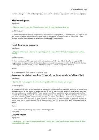 Carte de bucate
toarna sos deasupra pestelui. Cind este gata plachia se asaza pe o farfurie si se poate servi calda sau rece, dupa plac.



Marinata de peste
Ingrediente:

1,5 kg peste mare, 1 ceasca ulei, 2 foi dafin, citeva boabe de piper si ienibahar, faina, sare

Mod de preparare:

Se curata, se taie pestele in bucati, se presara cu sare si se lasa sa se scurga bine. Se zvinta bucatile cu o cirpa, se dau
prin faina si se prajesc in ulei fierbinte. Se pune otetul cu mirodeniile sa dea un clocot si se adauga sare. Otetul
fierbinte se toarna peste peste atit cit sa-l acopere. Se adauga 2-3 linguri de ulei.



Rasol de peste cu maioneza
Ingrediente:

1,5 kg peste alb (salau etc.), zarzavat de supa, 500 g cartofi, 1 ceapa, 1 foaie dafin, boabe de piper, sare, verdeata,
maioneza

Mod de preparare:

Se fierbe bine zarzavatul de supa, ceapa taiata in doua, sare, boabe de piper si foaie de dafin. Se trage vasul la
marginea plitei si, dupa ce nu mai fierbe, se introduce usor pestele intreg, curatat si spalat. Se fierbe apoi la foc iute.
Cind este gata, se scoate pestele, se asaza in farfurie si, dupa ce s-a racit, se acopera cu maioneza.

Servire:

Se serveste cu cartofi fierti, presarati cu patrunjel tocat.

Saramura de platica ca-n delta (reteta oferita de un membru Culinar Club)
Ingrediente:

1-2 platici (1,5-2 kg), o capatina de usturoi, doua linguri de untdelemn, doi ardei iuti, sare, apa

Mod de preparare:

Se curata pestele de solzi, se scot intestinele, se taie capul si coada, se spala in apa rece si se pune pe un prosop curat
pentru a se scurge de apa. In timp ce pestele se scurge de apa, pe aragaz se pune la incins o tabla, pe care se presara
sare pina la acoperirea suprafetei tablei. Pina se incinge bine tabla, se ia pestele si se fac crestaturi cu un cutit bine
ascutit la distanta de 2-3mm una de alta, perpendiculare, pe toata lungimea pestelui. Pestele astfel crestat se tavaleste
prin malai si se pune pe tabla bine incinsa. Se coace bine pe ambele parti, se razuie cu un cutit de malaiul ars, se
pune intr-o cratita mare, se acopera cu apa si se pune pe aragaz sa dea un colocot. Separat, se pragateste mujdeiul de
usturoi frecat bine cu untdelemnul ( in care se rup cei doi ardei iuti) care se toarna peste peste, dupa ce s-a luat de pe
aragaz.

Servire:

Se poate servi cald cu mamaliga rece sau rece cu mamaliga calda.
Pofta buna!

Crap la cuptor
Ingrediente:

1 crap de peste 1 kg, 3 cepe, 1 lingura pasta de rosii, 3 linguri ulei, 1 pahar vin alb, 4 catei usturoi, 1 foaie de dafin,
citeva boabe de piper, sare



                                                               172
 