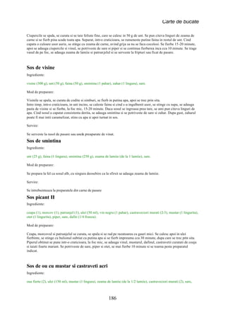 Carte de bucate

Ciupercile se spala, se curata si se taie feliute fine, care se calesc in 50 g de unt. Se pun citeva linguri de zeama de
carne si se fierb pina scade toata apa. Separat, intr-o craticioara, se rumeneste putina faina in restul de unt. Cind
capata o culoare usor aurie, se stinge cu zeama de carne, avind grija sa nu se faca cocolosi. Se fierbe 15-20 minute,
apoi se adauga ciupercile si vinul, se potriveste de sare si piper si se continua fierberea inca cca 10 minute. Se trage
vasul de pe foc, se adauga zeama de lamiie si patrunjelul si se serveste la fripturi sau ficat de pasare.



Sos de visine
Ingrediente:

visine (300 g), unt (50 g), faina (50 g), smintina (1 pahar), zahar (1 lingura), sare.

Mod de preparare:

Visinile se spala, se curata de codite si simburi, se fierb in putina apa, apoi se trec prin sita.
Intre timp, intr-o craticioara, in unt incins, se caleste faina si cind s-a ingalbenit usor, se stinge cu supa, se adauga
pasta de visine si se fierbe, la foc mic, 15-20 minute. Daca sosul se ingroasa prea tare, se ami pun citeva linguri de
apa. Cind sosul a capatat consistenta dorita, se adauga smintina si se potriveste de sare si zahar. Dupa gust, zaharul
poate fi mai intii caramelizat, stins cu apa si apoi turnat in sos.

Servire:

Se serveste la rasol de pasare sau unele preaparate de vinat.
Sos de smintina
Ingrediente:

unt (25 g), faina (1 lingura), smintina (250 g), zeama de lamiie (de la 1 lamiie), sare.

Mod de preparare:

Se prepara la fel ca sosul alb, cu singura deosebire ca la sfirsit se adauga zeama de lamiie.

Servire:

Se intrebuinteaza la preparatele din carne de pasare

Sos picant II
Ingrediente:

ceapa (1), morcov (1), patrunjel (1), ulei (50 ml), vin negru (1 pahar), castraveciori murati (2-3), mustar (1 lingurita),
otet (1 lingurita), piper, sare, dafin (1/4 frunza).

Mod de preparare:

Ceapa, morcovul si patrunjelul se curata, se spala si se rad pe razatoarea cu gauri mici. Se calesc apoi in ulei
fierbinte, se stinge cu bulionul subtiat cu putina apa si se fierb impreuma cca 30 minute, dupa care se trec prin sita.
Piperul obtinut se pune intr-o craticioara, la foc mic, se adauga vinul, mustarul, dafinul, castravetii curatati de coaja
si taiati foarte marunt. Se potriveste de sare, piper si otet, se mai fierbe 10 minute si se toarna peste preparatul
indicat.



Sos de ou cu mustar si castraveti acri
Ingrediente:

oua fierte (2), ulei (150 ml), mustar (1 lingura), zeama de lamiie (de la 1/2 lamiie), castraveciori murati (2), sare,



                                                           186
 
