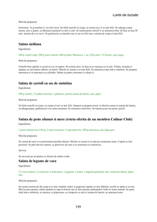 Carte de bucate
Mod de preparare:

Garnitura: 5o g masline (1 ou fiert tare). Se fierb cartofii in coaja, se curata reci si se taie felii. Se adauga ceapa
tocata, sare si piper; se dilueaza mustarul cu ulei si otet. Se toarna peste cartofi si se amesteca bine. Se lasa sa stea 30
min. inainte de a se servi. Se garniseste cu masline sau cu un ou fiert tare, curatat de coaja si taiat felii.



Salata siciliana
Ingrediente:

500 g cartofi copti, 500 g mere cretesti, 400 g telina. Maioneza: 1 ou, 120 g ulei, 1/2 lamiie, sare, piper

Mod de preparare:

Cartofii bine spalati si uscati se coc in cuptor. Se curata calzi, se lasa sa se raceasca si se taie. Telina, curatata si
spalata, se taie foarte subtire, ca taiteii. Merele se curata si se taie felii. Se amesteca toate intr-o salatiera. Se prepara
maioneza si se amesteca cu celelalte. Salata se poate consuma si a doua zi.



Salata de cartofi cu sos de smintina
Ingrediente:

500 g cartofi, 1/2 pahar smintina, 1 galbenus, putina zeama de lamiie, sare, piper

Mod de preparare:

Se fierb cartofii in coaja, se curata si reci se taie felii. Separat se prepara sosul: se dizolva sarea in zeama de lamiie,
se adauga piper, galbenusul si la urma smintina. Se amesteca totul bine. Se toarna acest sos peste cartofi.



Salata de peste afumat si mere (reteta oferita de un membru Culinar Club)
Ingrediente:

1 peste afumat (cca 150 g), 2 mere acrisoare, 2 cepe potrivite, 200 g maioneza, sare dupa gust

Mod de preparare:

Se curata de oase si se portioneaza pestele afumat. Merele se curata si se dau pe razatoarea mare. Cepele se taie
pestisori. Se pun intr-un castron, se potrivesc de sare si se amesteca cu maioneza.

Servire:

Se serveste pe un platou cu frunze de salata verde.
Salata de legume de vara
Ingrediente:

2-3 rosii mijlocii, 2 castraveti, 2 ardei grasi, 1 gogosar, 2 salate, 1 legatura patrunjel, ulei, zeama de lamiie, piper,
sare

Mod de preparare:

Se curata castravetii de coaja si se taie rondele; ardeii si gogosarii spalati se taie fideluta, rosiile se spala si se taie
felii nu prea groase, salata spalata se rupe in bucati sau se taie marunt, patrunjelul verde se toaca marunt. Se pune
totul intr-o salatiera, se sareaza, se pipereaza, se stropeste cu ulei si zeama de lamiie, se amesteca usor.




                                                            199
 
