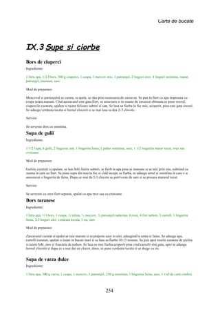 Carte de bucate




IX.3 Supe si ciorbe
Bors de ciuperci
Ingrediente:

1 litru apa, 1/2 l bors, 300 g ciuperci, 1 ceapa, 1 morcov mic, 1 patrunjel, 2 linguri orez, 4 linguri smintina, marar,
patrunjel, leustean, sare

Mod de preparare:

Morcovul si patrunjelul se curata, se spala, se dau prin razatoarea de zarzavat. Se pun la fiert cu apa impreuna cu
ceapa taiata marunt. Cind zarzavatul este gata fiert, se strecoara si in zeama de zarzavat obtinuta se pune orezul,
ciupercile curatate, spalate si taiate felioare subtiri si sare. Se lasa sa fiarba la foc mic, acoperit, pina este gata orezul.
Se adauga verdeata tocata si borsul clocotit si se mai lasa sa dea 2-3 clocote.

Servire:

Se serveste dres cu smintina.
Supa de gulii
Ingrediente:

1 1/2 l apa, 6 gulii, 2 lingurite unt, 1 lingurita faina, 1 pahar smintina, sare, 1 1/2 lingurita marar tocat, orez sau
crutoane

Mod de preparare:

Guliile curatate si spalate, se taie felii foarte subtiri, se fierb in apa pina se inmoaie si se trec prin sita, subtiind cu
zeama in care au fiert. Se pune supa din nou la foc si cind incepe sa fiarba, se adauga untul si smintina in care s -a
amestecat o lingurita de faina. Dupa ce mai da 2-3 clocote se potriveste de sare si se presara mararul tocat.

Servire:

Se serveste cu orez fiert separat, spalat cu apa rece sau cu crutoane.
Bors taranesc
Ingrediente:

1 litru apa, ½ l bors, 1 ceapa, ½ telina, ½ morcov, ½ patrunjel radacina, 4 rosii, 4 fire tarhon, 3 cartofi, 1 lingurita
faina, 2-3 linguri ulei, verdeata tocata, 1 ou, sare

Mod de preparare:

Zarzavatul curatat si spalat se taie marunt si se prajeste usor in ulei, adaugind la urma si faina. Se adauga apa,
cartofii curatati, spalati si taiati in bucati mari si se lasa sa fiarba 10-15 minute. Se pun apoi rosiile curatate de pielita
si taiate felii, sare si frunzele de tarhon. Se lasa sa mai fiarba acoperit pina cind cartofii sint gata, apoi se adauga
borsul clocotit si dupa ce a mai dat un clocot, doua, se pune verdeata tocata si se drege cu ou.


Supa de varza dulce
Ingrediente:

1 litru apa, 500 g varza, 1 ceapa, 1 morcov, 1 patrunjel, 250 g smintina, 1 lingurita faina, sare, 1 virf de cutit cimbru



                                                            254
 